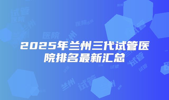 2025年兰州三代试管医院排名最新汇总