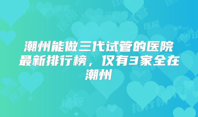 潮州能做三代试管的医院最新排行榜,仅有3家全在潮州