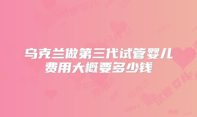 乌克兰做第三代试管婴儿费用大概要多少钱