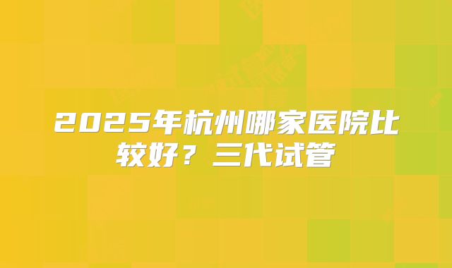 2025年杭州哪家医院比较好？三代试管