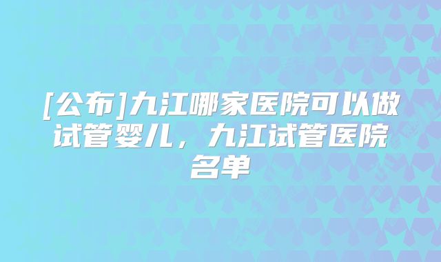 [公布]九江哪家医院可以做试管婴儿，九江试管医院名单