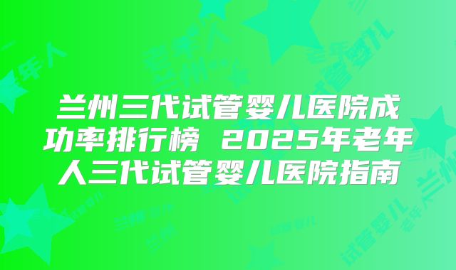 兰州三代试管婴儿医院成功率排行榜 2025年老年人三代试管婴儿医院指南