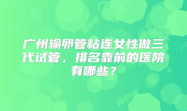 广州输卵管粘连女性做三代试管，排名靠前的医院有哪些？