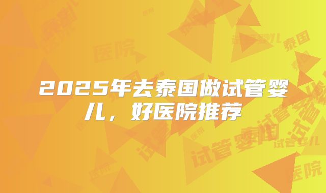 2025年去泰国做试管婴儿,好医院推荐