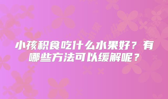 小孩积食吃什么水果好?有哪些方法可以缓解呢?