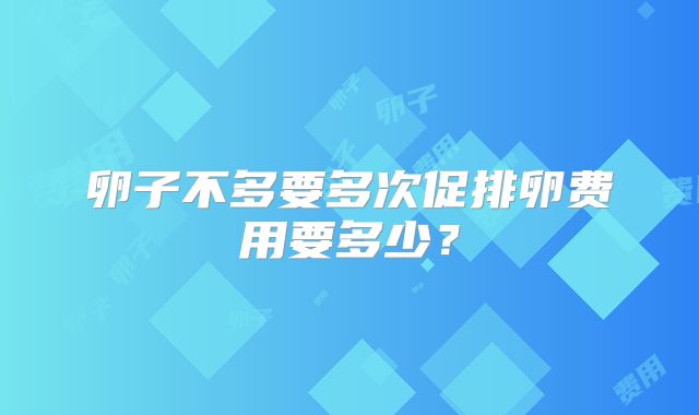卵子不多要多次促排卵费用要多少？