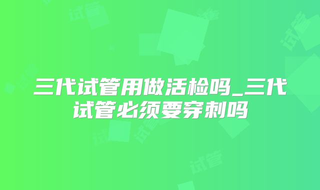 三代试管用做活检吗_三代试管必须要穿刺吗