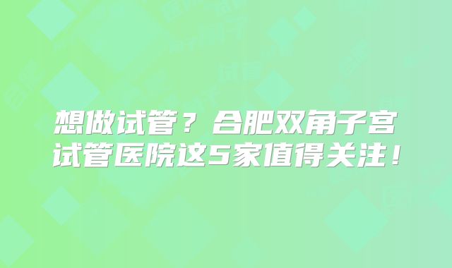 想做试管？合肥双角子宫试管医院这5家值得关注！