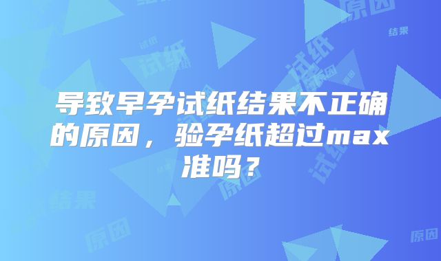 导致早孕试纸结果不正确的原因,验孕纸超过max准吗?
