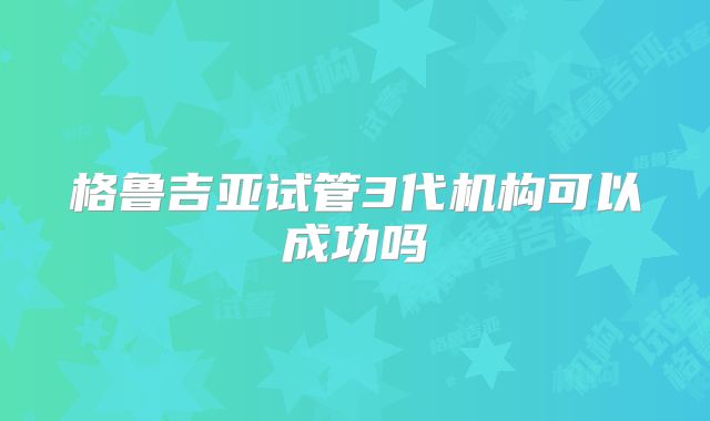 格鲁吉亚试管3代机构可以成功吗