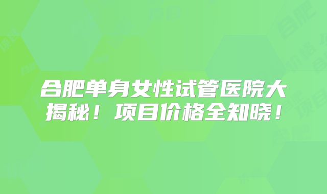合肥单身女性试管医院大揭秘!项目价格全知晓!