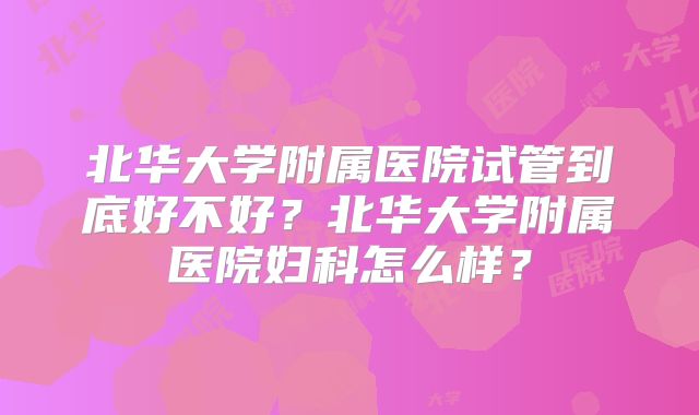 北华大学附属医院试管到底好不好?北华大学附属医院妇科怎么样?