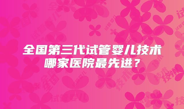 全国第三代试管婴儿技术哪家医院最先进？