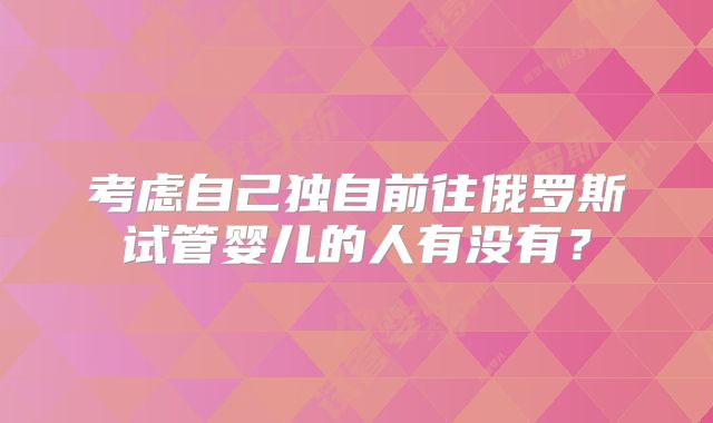 考虑自己独自前往俄罗斯试管婴儿的人有没有？
