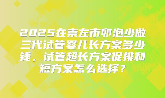 2025在崇左市卵泡少做三代试管婴儿长方案多少钱，试管超长方案促排和短方案怎么选择？