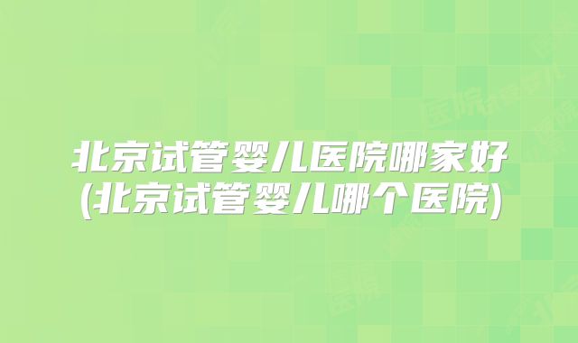 北京试管婴儿医院哪家好(北京试管婴儿哪个医院)