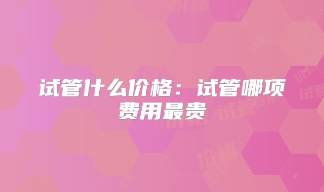 试管什么价格：试管哪项费用最贵