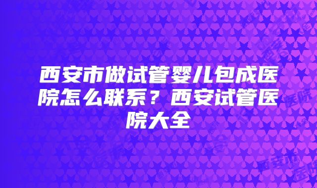 西安市做试管婴儿包成医院怎么联系?西安试管医院大全