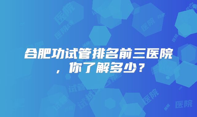 合肥功试管排名前三医院，你了解多少？