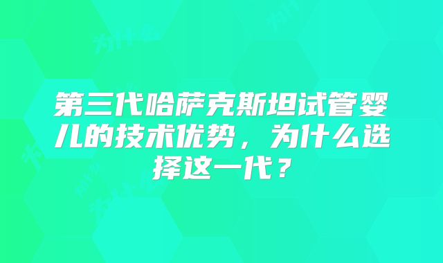 第三代哈萨克斯坦试管婴儿的技术优势,为什么选择这一代?