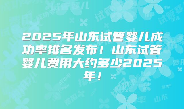 2025年山东试管婴儿成功率排名发布！山东试管婴儿费用大约多少2025年！