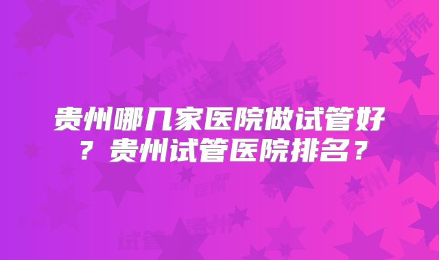 贵州哪几家医院做试管好？贵州试管医院排名？