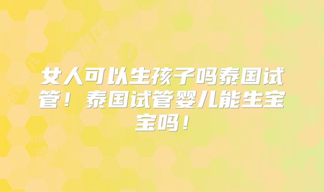 女人可以生孩子吗泰国试管!泰国试管婴儿能生宝宝吗!