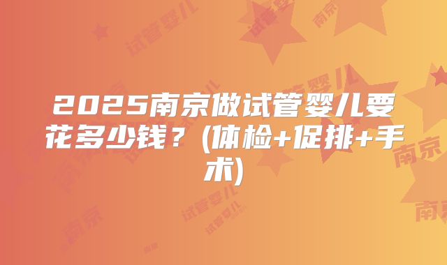 2025南京做试管婴儿要花多少钱？(体检+促排+手术)
