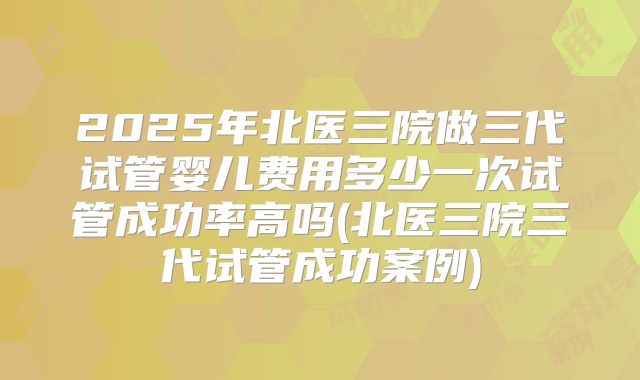 2025年北医三院做三代试管婴儿费用多少一次试管成功率高吗(北医三院三代试管成功案例)