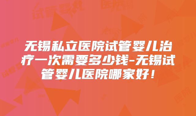 无锡私立医院试管婴儿治疗一次需要多少钱-无锡试管婴儿医院哪家好!