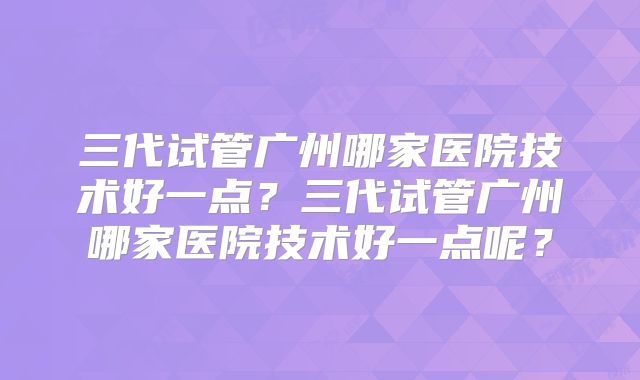 三代试管广州哪家医院技术好一点？三代试管广州哪家医院技术好一点呢？