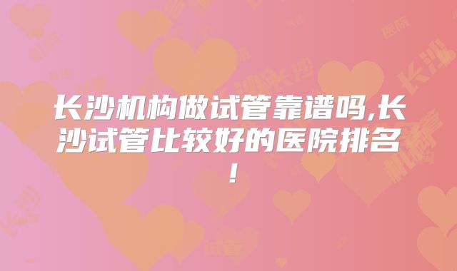 长沙机构做试管靠谱吗,长沙试管比较好的医院排名！