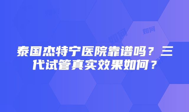 泰国杰特宁医院靠谱吗？三代试管真实效果如何？