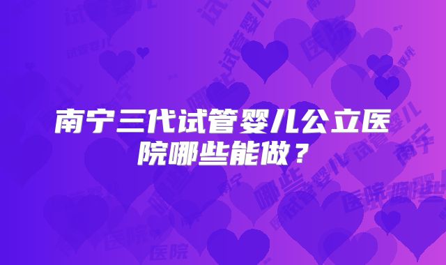 南宁三代试管婴儿公立医院哪些能做?