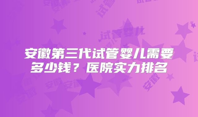 安徽第三代试管婴儿需要多少钱?医院实力排名