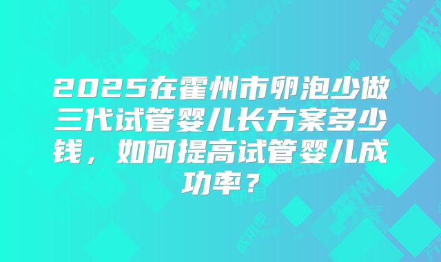 2025在霍州市卵泡少做三代试管婴儿长方案多少钱，如何提高试管婴儿成功率？