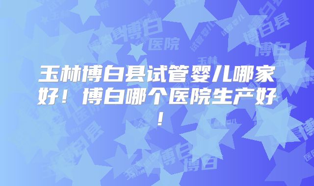 玉林博白县试管婴儿哪家好!博白哪个医院生产好!