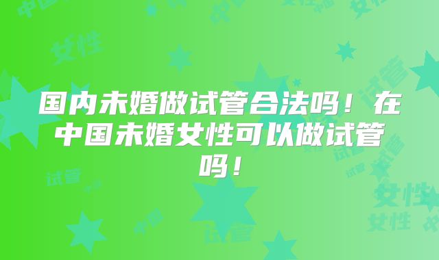 国内未婚做试管合法吗！在中国未婚女性可以做试管吗！