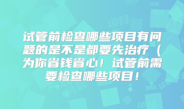 试管前检查哪些项目有问题的是不是都要先治疗(为你省钱省心!试管前需要检查哪些项目!