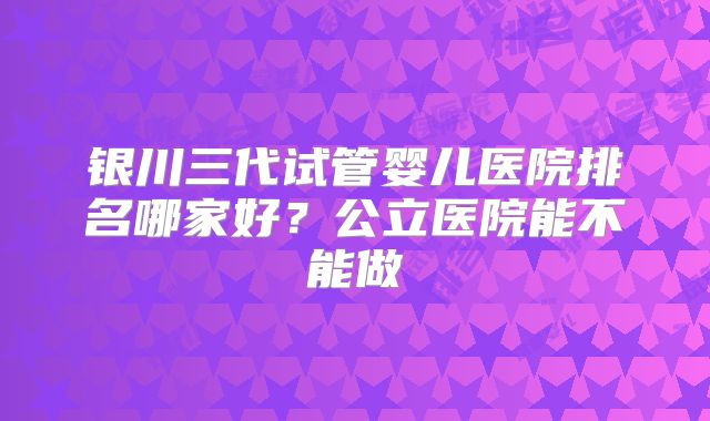 银川三代试管婴儿医院排名哪家好？公立医院能不能做