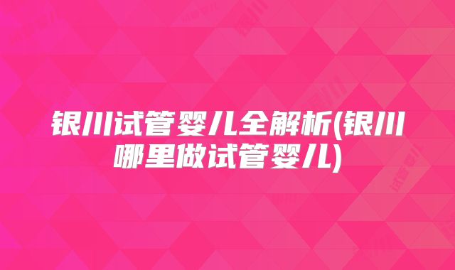 银川试管婴儿全解析(银川哪里做试管婴儿)