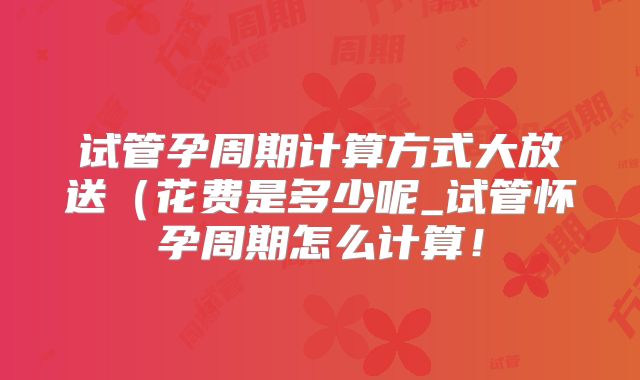 试管孕周期计算方式大放送(花费是多少呢_试管怀孕周期怎么计算!