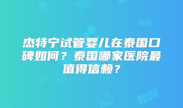 杰特宁试管婴儿在泰国口碑如何？泰国哪家医院最值得信赖？