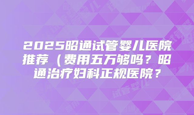 2025昭通试管婴儿医院推荐（费用五万够吗？昭通治疗妇科正规医院？