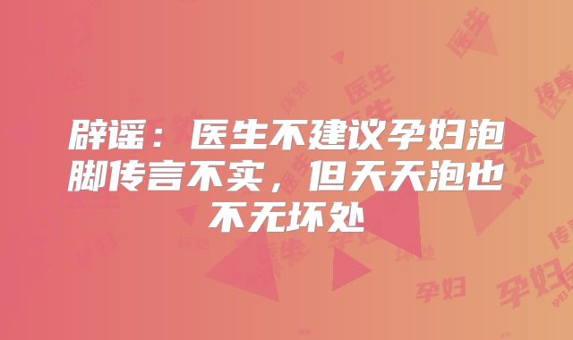 辟谣：医生不建议孕妇泡脚传言不实，但天天泡也不无坏处