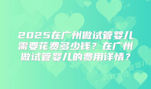 2025在广州做试管婴儿需要花费多少钱?在广州做试管婴儿的费用详情?
