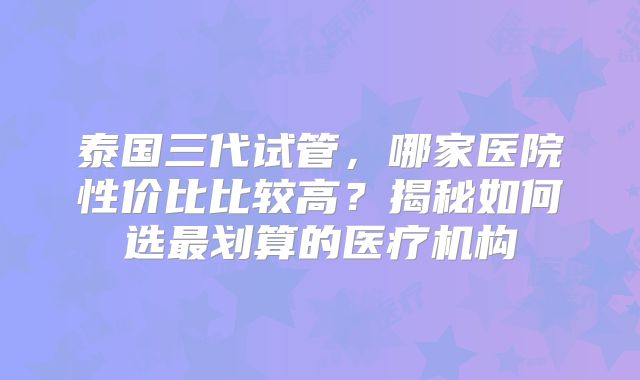 泰国三代试管，哪家医院性价比比较高？揭秘如何选最划算的医疗机构