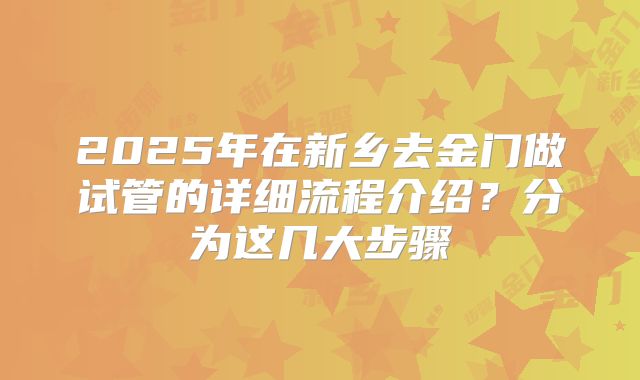 2025年在新乡去金门做试管的详细流程介绍?分为这几大步骤