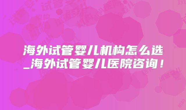 海外试管婴儿机构怎么选_海外试管婴儿医院咨询！