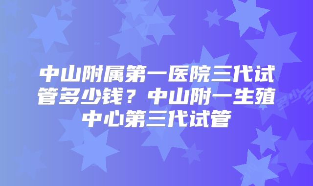 中山附属第一医院三代试管多少钱？中山附一生殖中心第三代试管